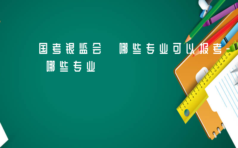 国考银监会 哪些专业可以报考-国考银监会 哪些专业